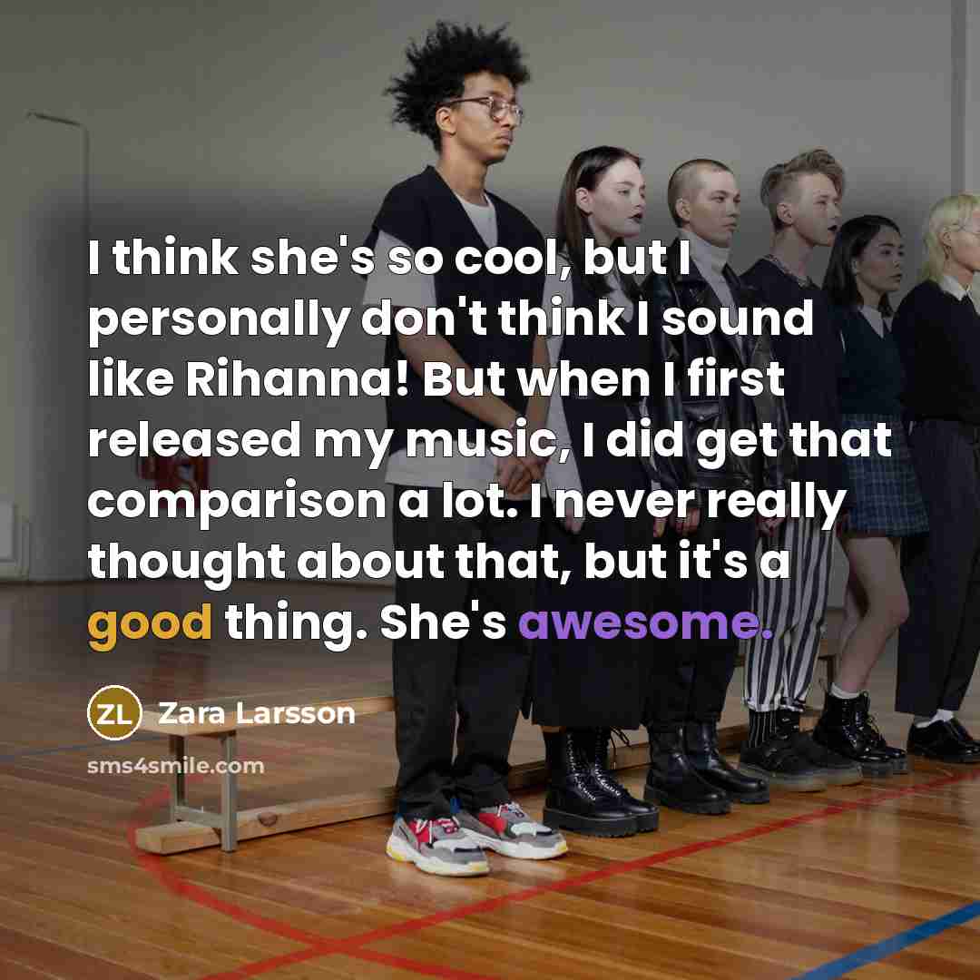 “I think she's so cool, but I personally don't think I sound like Rihanna! But when I first released my music, I did get that comparison a lot. I never really thought about that, but it's a good thing. She's awesome.” quote by Zara Larsson