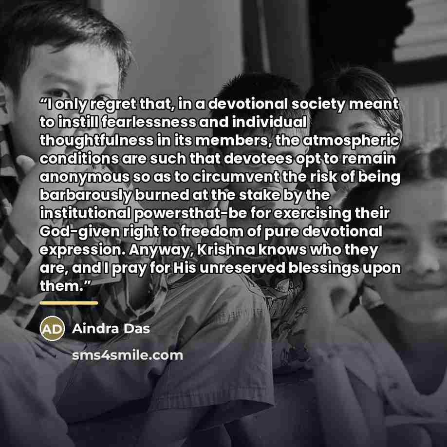 “I only regret that, in a devotional society meant to instill fearlessness and individual thoughtfulness in its members, the atmospheric conditions are such that devotees opt to remain anonymous so as to circumvent the risk of being barbarously burned at the stake by the institutional…” quote by Aindra Das