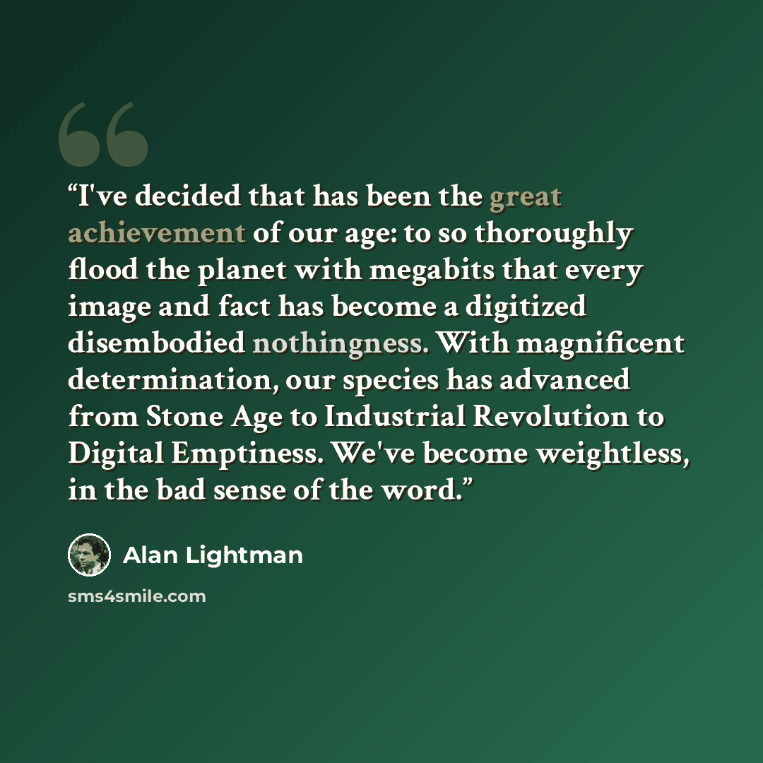 “I've decided that has been the great achievement of our age: to so thoroughly flood the planet with megabits that every image and fact has become a digitized disembodied nothingness. With magnificent determination, our species has advanced from Stone Age to Industrial Revolution to Digital…” quote by Alan Lightman