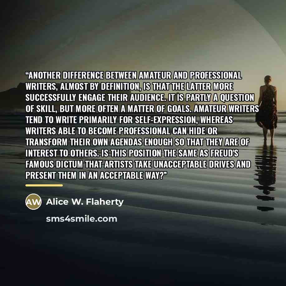 “Another difference between amateur and professional writers, almost by definition, is that the latter more successfully engage their audience. It is partly a question of skill, but more often a matter of goals. Amateur writers tend to write primarily for self-expression, whereas writers able to…” quote by Alice W. Flaherty