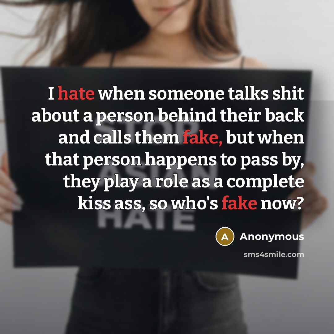 “I hate when someone talks shit about a person behind their back and calls them fake, but when that person happens to pass by, they play a role as a complete kiss ass, so who's fake now?” quote by Anonymous