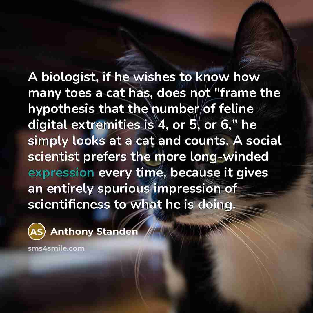 “A biologist, if he wishes to know how many toes a cat has, does not "frame the hypothesis that the number of feline digital extremities is 4, or 5, or 6," he simply looks at a cat and counts. A social scientist prefers the more long-winded expression every time, because it gives an entirely…” quote by Anthony Standen