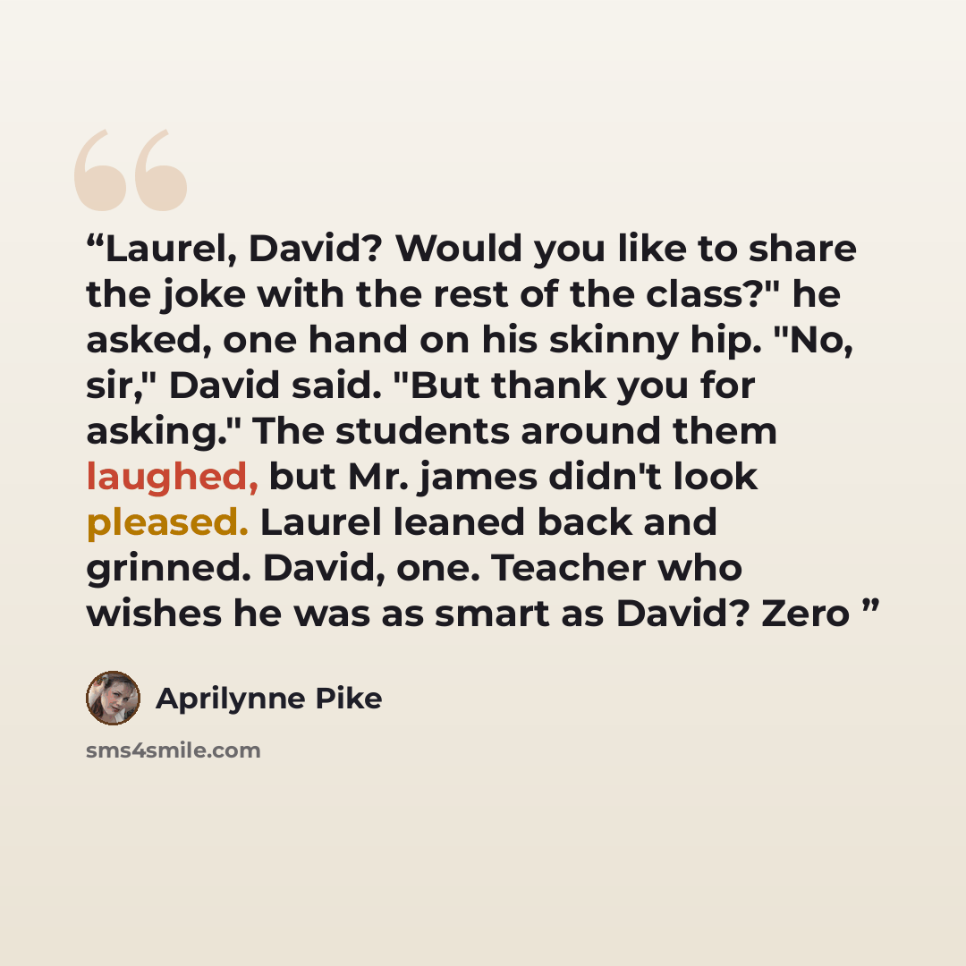 “Laurel, David? Would you like to share the joke with the rest of the class?" he asked, one hand on his skinny hip. "No, sir," David said. "But thank you for asking." The students around them laughed, but Mr. james didn't look pleased. Laurel leaned back and grinned. David, one. Teacher who wishes…” quote by Aprilynne Pike