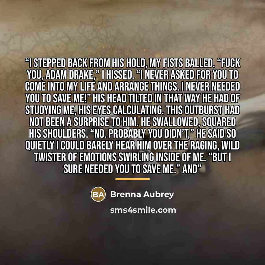 “I stepped back from his hold, my fists balled. “Fuck you, Adam Drake,” I hissed. “I never asked for you to come into my life and arrange things. I never needed you to save me!” His head tilted in that way he had of studying me, his eyes calculating. This outburst had not been a surprise to him. He…” quote by Brenna Aubrey