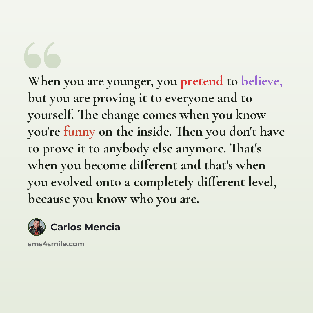 “When you are younger, you pretend to believe, but you are proving it to everyone and to yourself. The change comes when you know you're funny on the inside. Then you don't have to prove it to anybody else anymore. That's when you become different and that's when you evolved onto a completely…” quote by Carlos Mencia