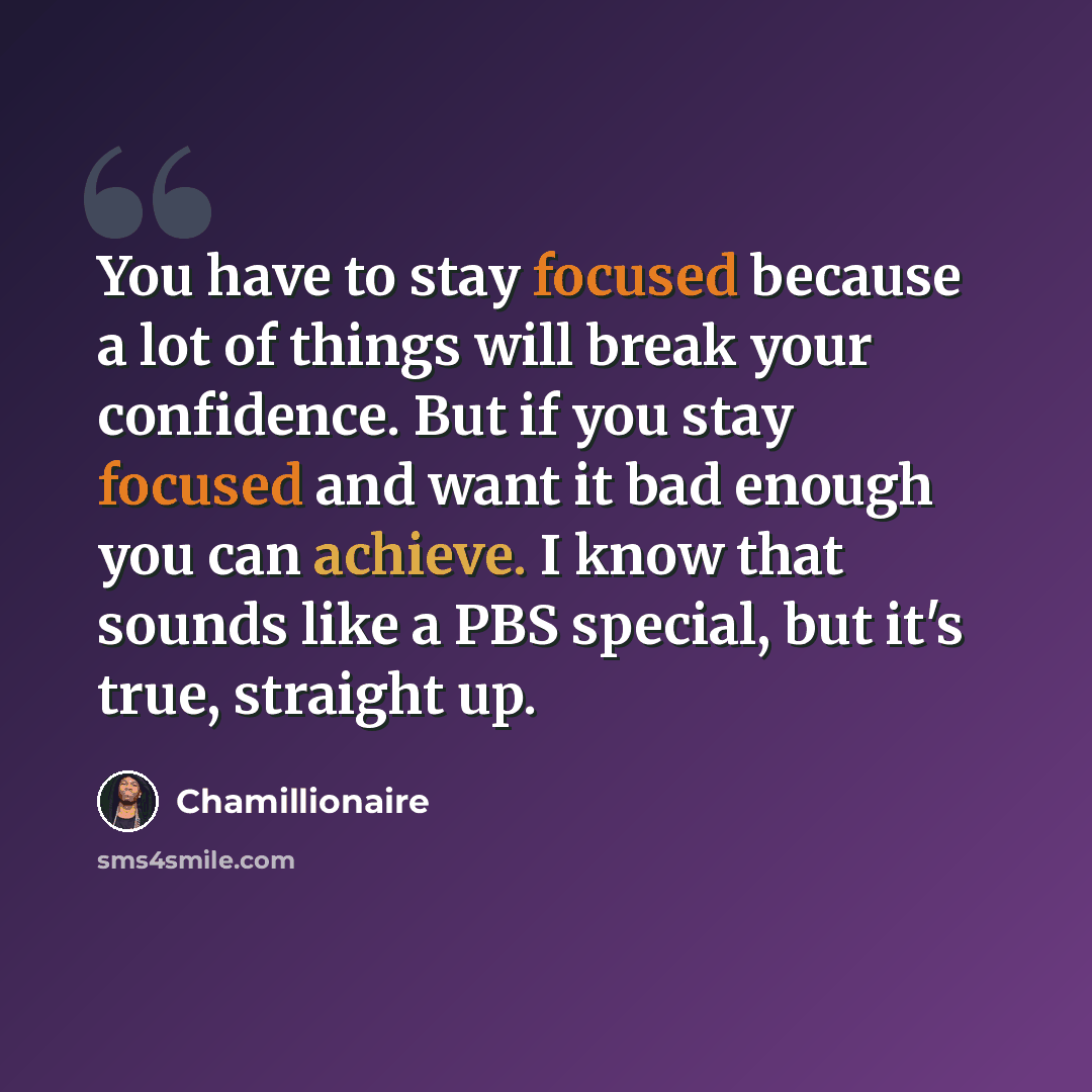“You have to stay focused because a lot of things will break your confidence. But if you stay focused and want it bad enough you can achieve. I know that sounds like a PBS special, but it's true, straight up.” quote by Chamillionaire