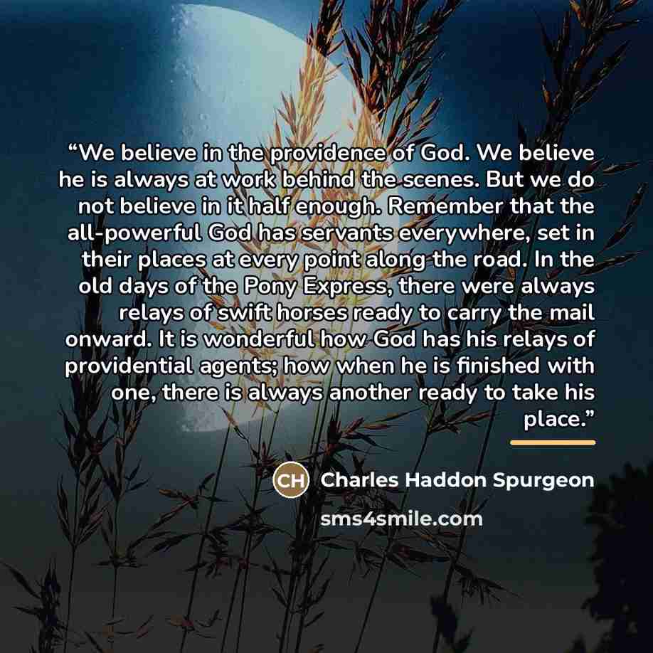 “We believe in the providence of God. We believe he is always at work behind the scenes. But we do not believe in it half enough. Remember that the all-powerful God has servants everywhere, set in their places at every point along the road. In the old days of the Pony Express, there were always…” quote by Charles Haddon Spurgeon