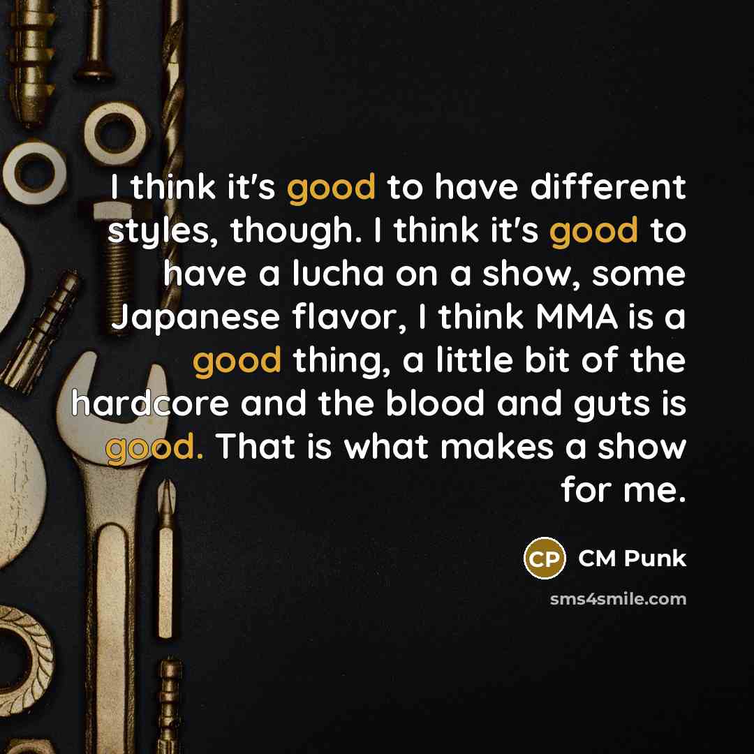 “I think it's good to have different styles, though. I think it's good to have a lucha on a show, some Japanese flavor, I think MMA is a good thing, a little bit of the hardcore and the blood and guts is good. That is what makes a show for me.” quote by CM Punk