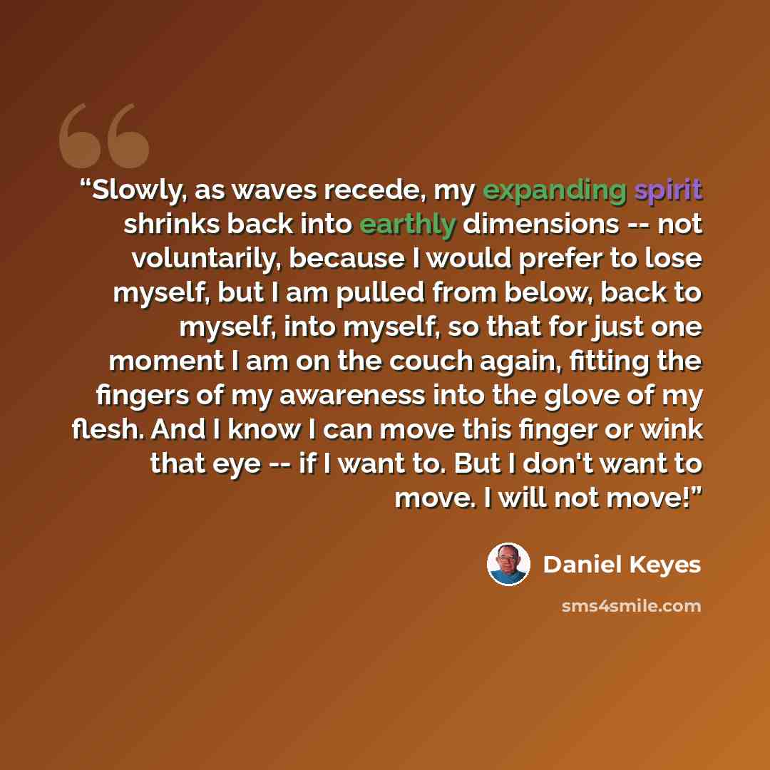 “Slowly, as waves recede, my expanding spirit shrinks back into earthly dimensions -- not voluntarily, because I would prefer to lose myself, but I am pulled from below, back to myself, into myself, so that for just one moment I am on the couch again, fitting the fingers of my awareness into the…” quote by Daniel Keyes
