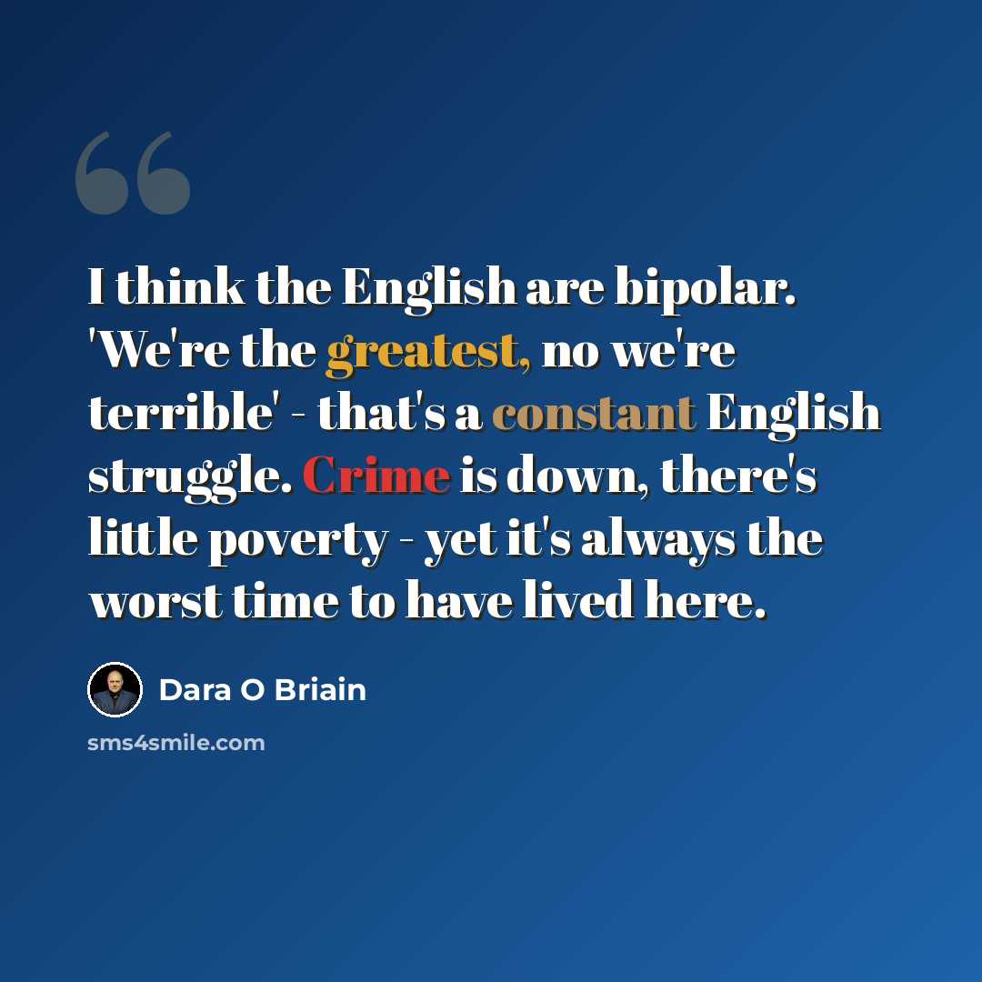 “I think the English are bipolar. 'We're the greatest, no we're terrible' - that's a constant English struggle. Crime is down, there's little poverty - yet it's always the worst time to have lived here.” quote by Dara O Briain