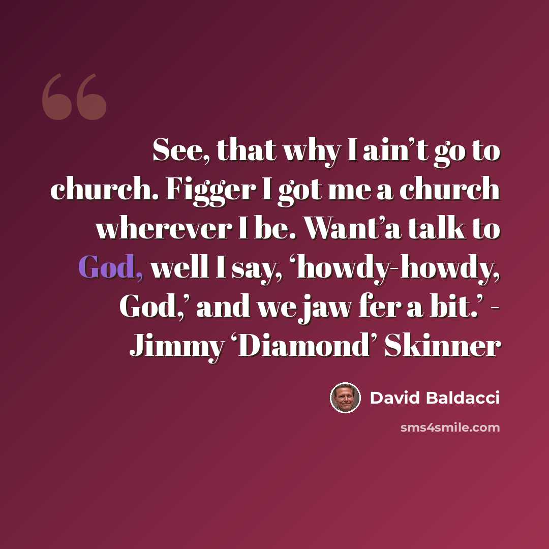 “See, that why I ain’t go to church. Figger I got me a church wherever I be. Want’a talk to God, well I say, ‘howdy-howdy, God,’ and we jaw fer a bit.’ - Jimmy ‘Diamond’ Skinner” quote by David Baldacci