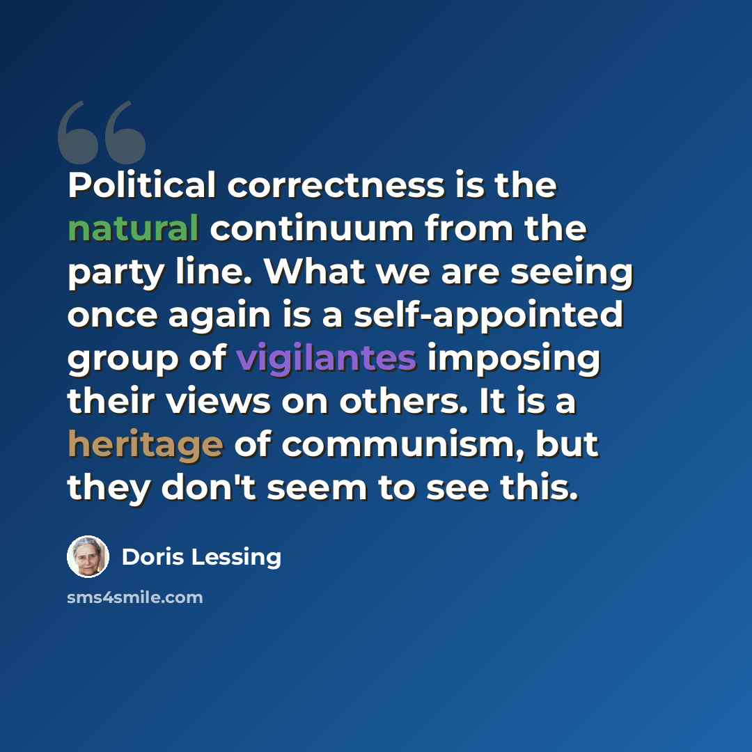 “Political correctness is the natural continuum from the party line. What we are seeing once again is a self-appointed group of vigilantes imposing their views on others. It is a heritage of communism, but they don't seem to see this.” quote by Doris Lessing