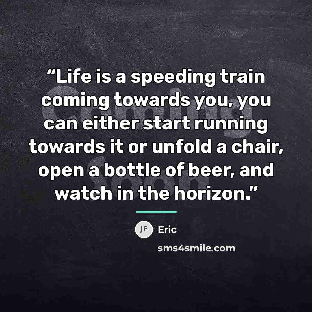 “Life is a speeding train coming towards you, you can either start running towards it or unfold a chair, open a bottle of beer, and watch in the horizon.” quote by Eric