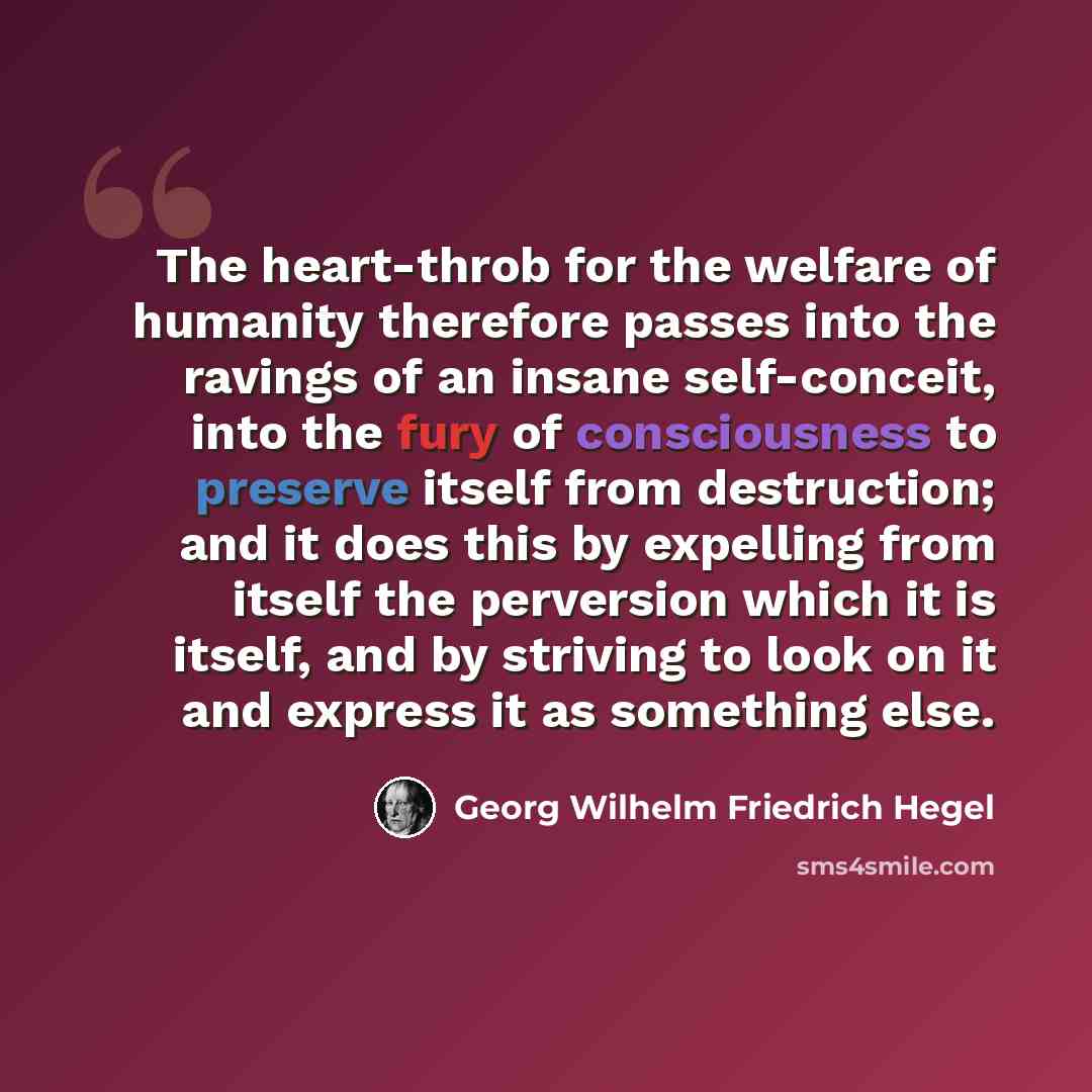 “The heart-throb for the welfare of humanity therefore passes into the ravings of an insane self-conceit, into the fury of consciousness to preserve itself from destruction; and it does this by expelling from itself the perversion which it is itself, and by striving to look on it and express it as…” quote by Georg Wilhelm Friedrich Hegel