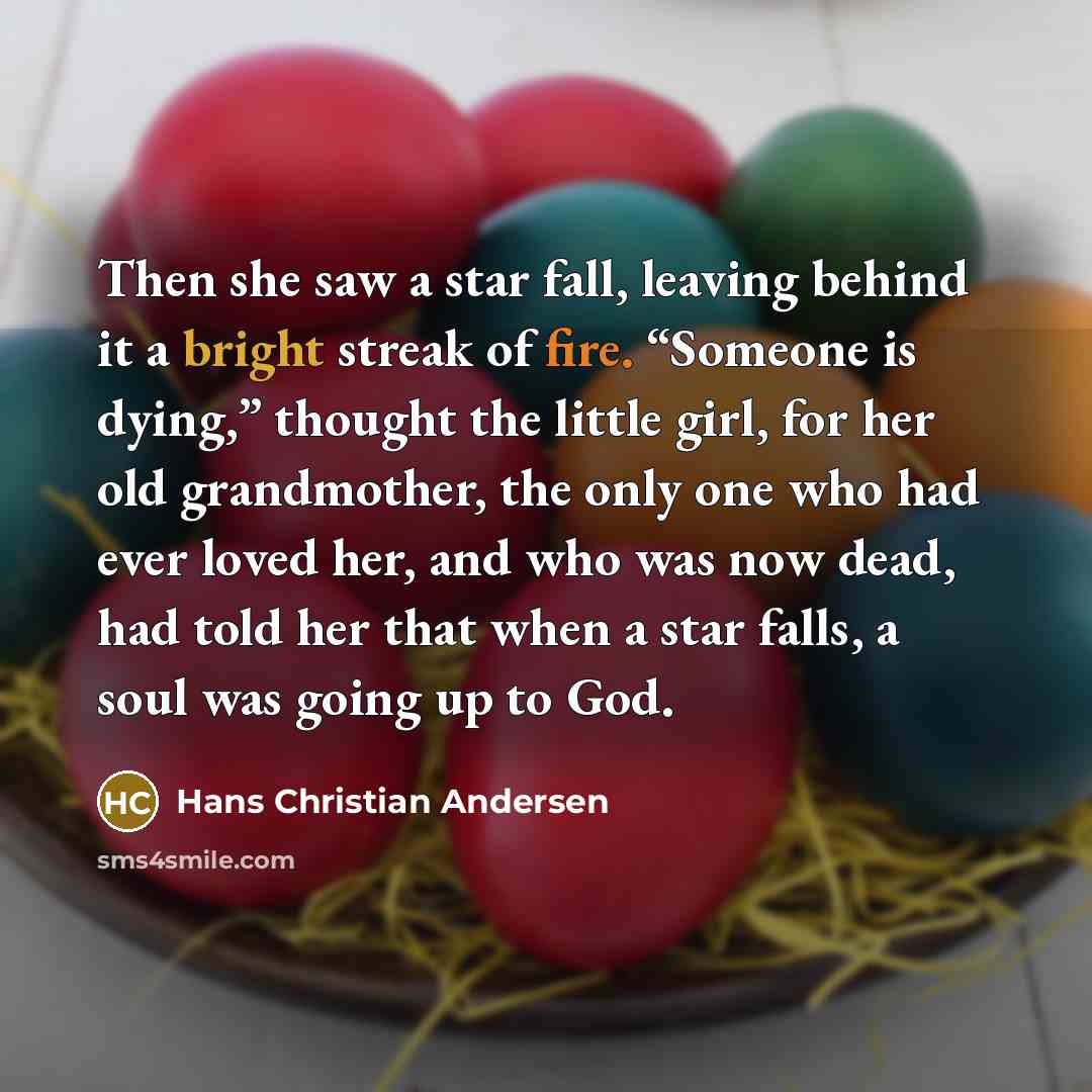 “Then she saw a star fall, leaving behind it a bright streak of fire. “Someone is dying,” thought the little girl, for her old grandmother, the only one who had ever loved her, and who was now dead, had told her that when a star falls, a soul was going up to God.” quote by Hans Christian Andersen