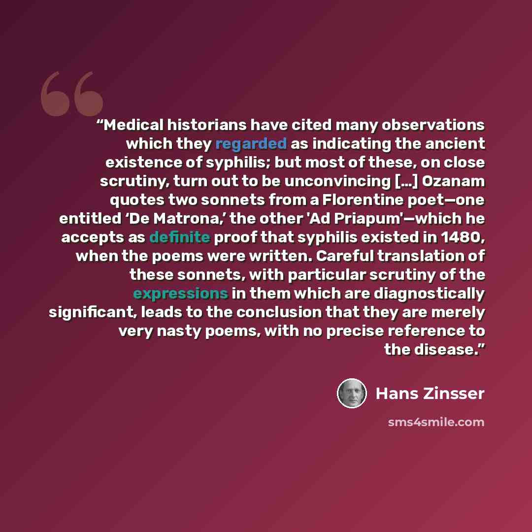 “Medical historians have cited many observations which they regarded as indicating the ancient existence of syphilis; but most of these, on close scrutiny, turn out to be unconvincing […] Ozanam quotes two sonnets from a Florentine poet—one entitled ‘De Matrona,’ the other 'Ad Priapum'—which he…” quote by Hans Zinsser