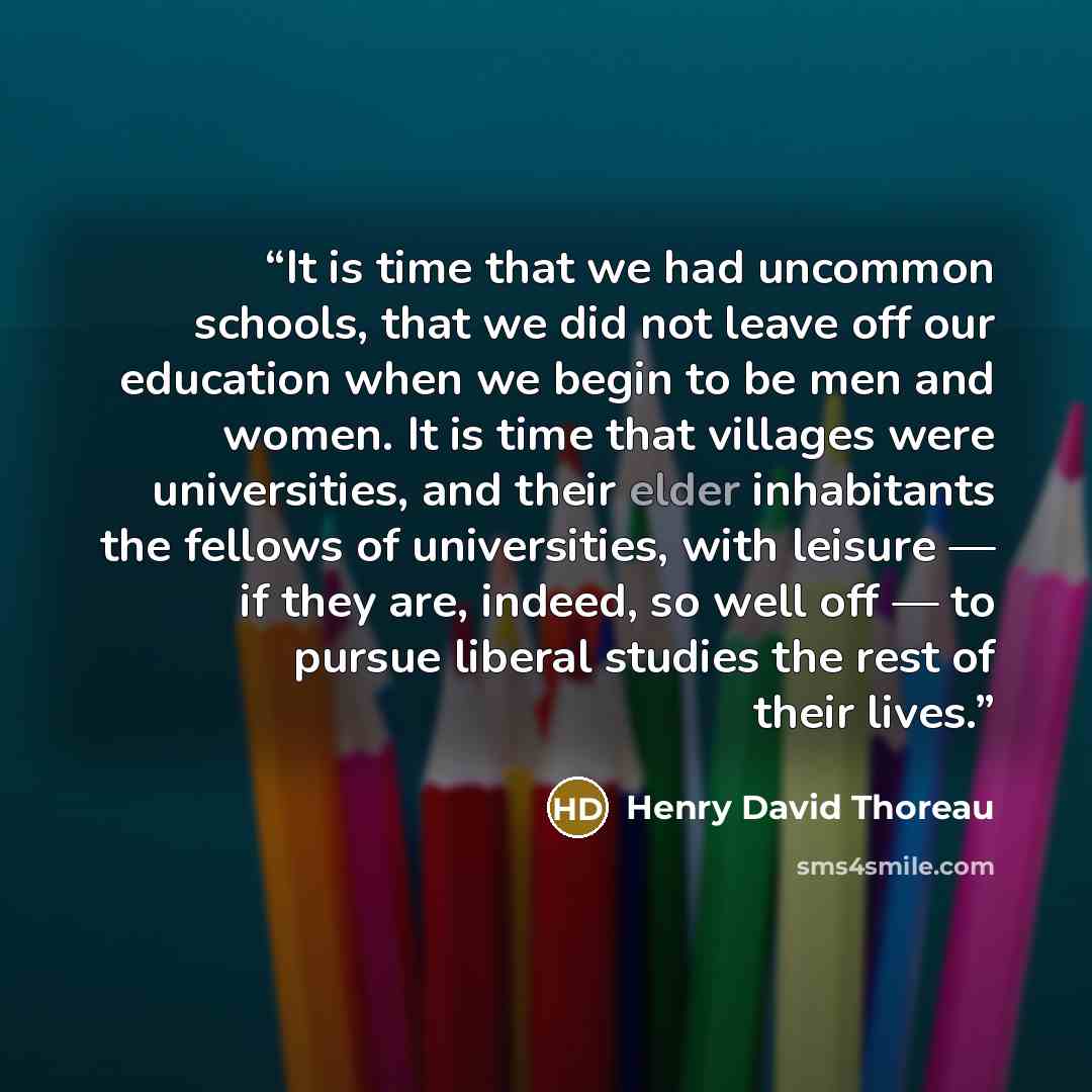 “It is time that we had uncommon schools, that we did not leave off our education when we begin to be men and women. It is time that villages were universities, and their elder inhabitants the fellows of universities, with leisure — if they are, indeed, so well off — to pursue liberal studies the…” quote by Henry David Thoreau