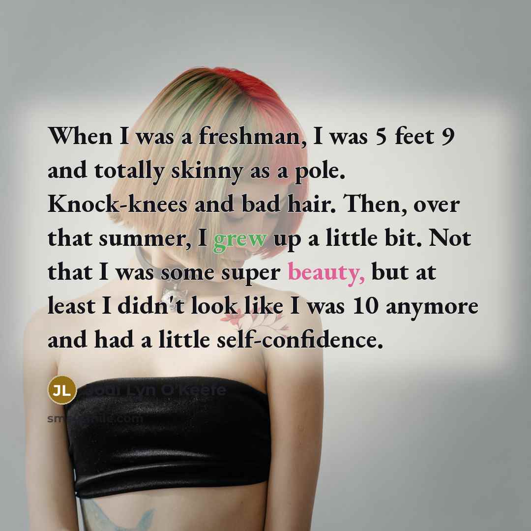 “When I was a freshman, I was 5 feet 9 and totally skinny as a pole. Knock-knees and bad hair. Then, over that summer, I grew up a little bit. Not that I was some super beauty, but at least I didn't look like I was 10 anymore and had a little self-confidence.” quote by Jodi Lyn O'Keefe