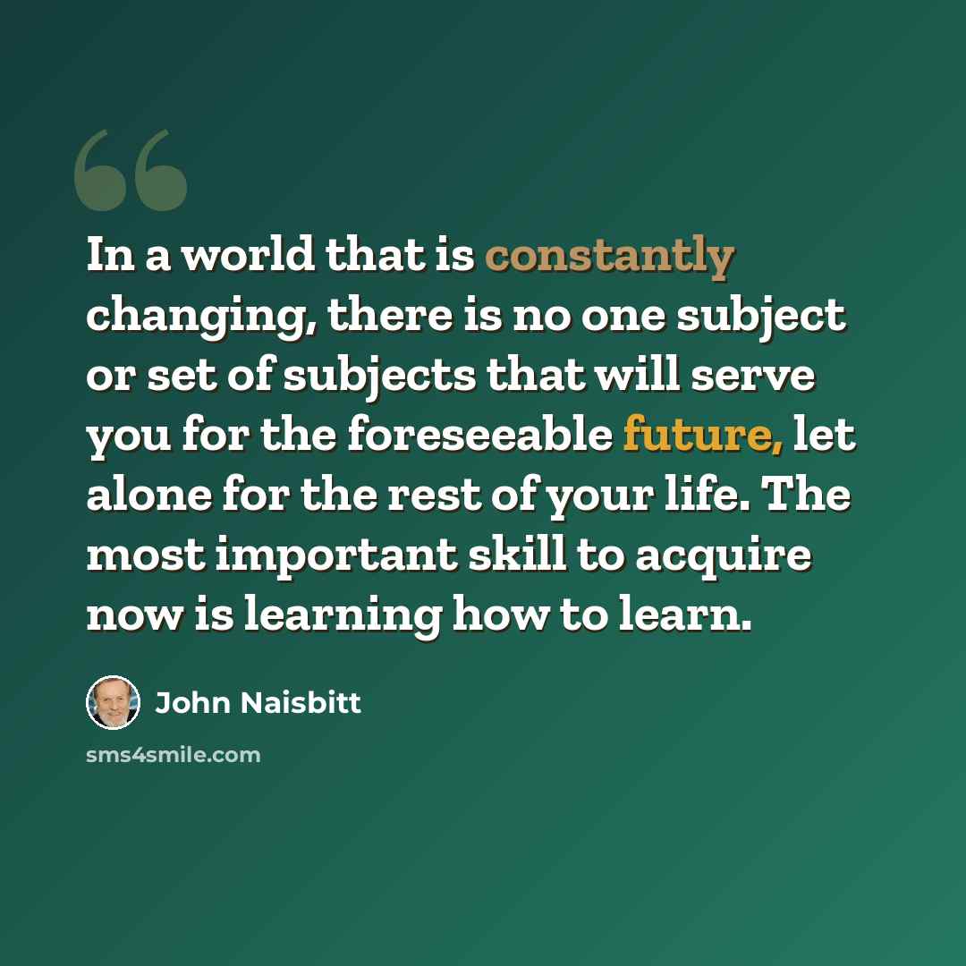 “In a world that is constantly changing, there is no one subject or set of subjects that will serve you for the foreseeable future, let alone for the rest of your life. The most important skill to acquire now is learning how to learn.” quote by John Naisbitt