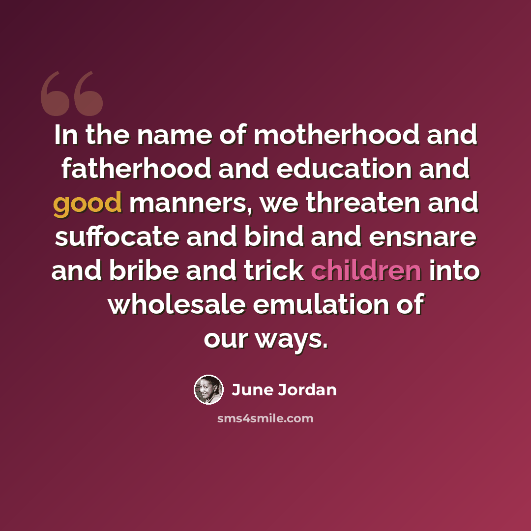 “In the name of motherhood and fatherhood and education and good manners, we threaten and suffocate and bind and ensnare and bribe and trick children into wholesale emulation of our ways.” quote by June Jordan