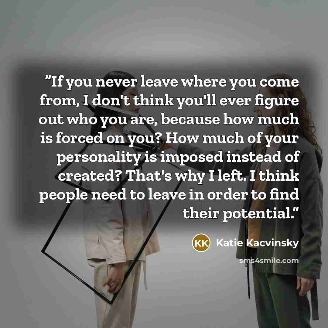 “If you never leave where you come from, I don't think you'll ever figure out who you are, because how much is forced on you? How much of your personality is imposed instead of created? That's why I left. I think people need to leave in order to find their potential.” quote by Katie Kacvinsky