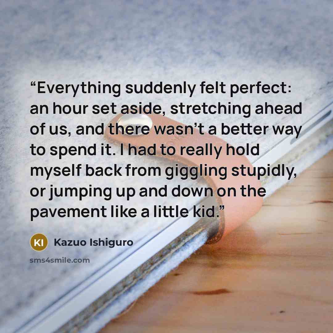 “Everything suddenly felt perfect: an hour set aside, stretching ahead of us, and there wasn't a better way to spend it. I had to really hold myself back from giggling stupidly, or jumping up and down on the pavement like a little kid.” quote by Kazuo Ishiguro