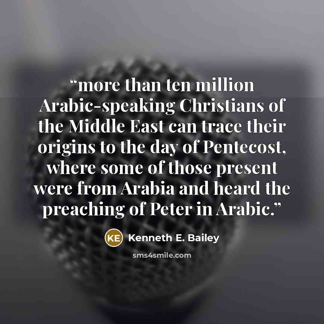 “more than ten million Arabic-speaking Christians of the Middle East can trace their origins to the day of Pentecost, where some of those present were from Arabia and heard the preaching of Peter in Arabic.” quote by Kenneth E. Bailey