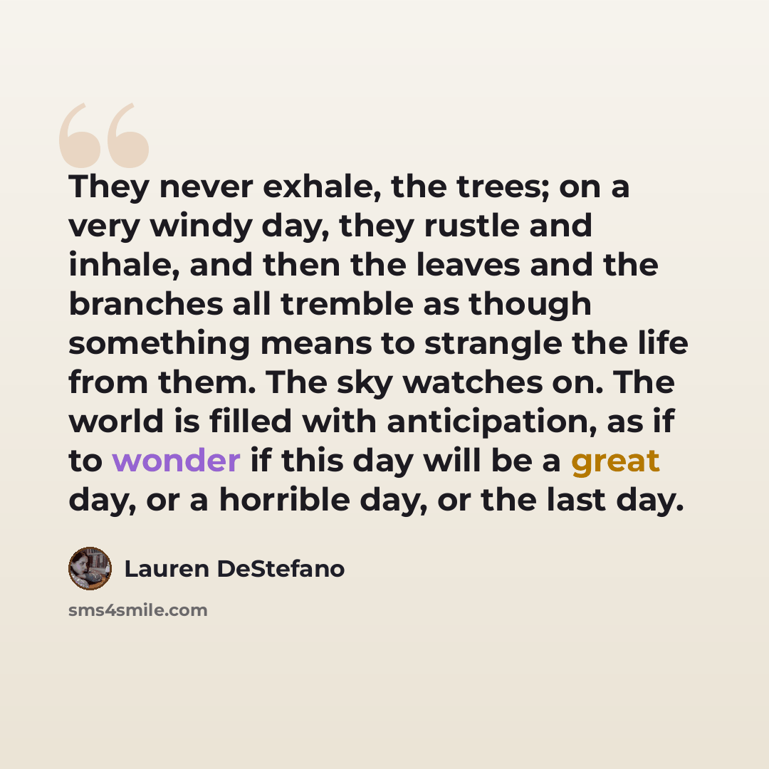 “They never exhale, the trees; on a very windy day, they rustle and inhale, and then the leaves and the branches all tremble as though something means to strangle the life from them. The sky watches on. The world is filled with anticipation, as if to wonder if this day will be a great day, or a…” quote by Lauren DeStefano