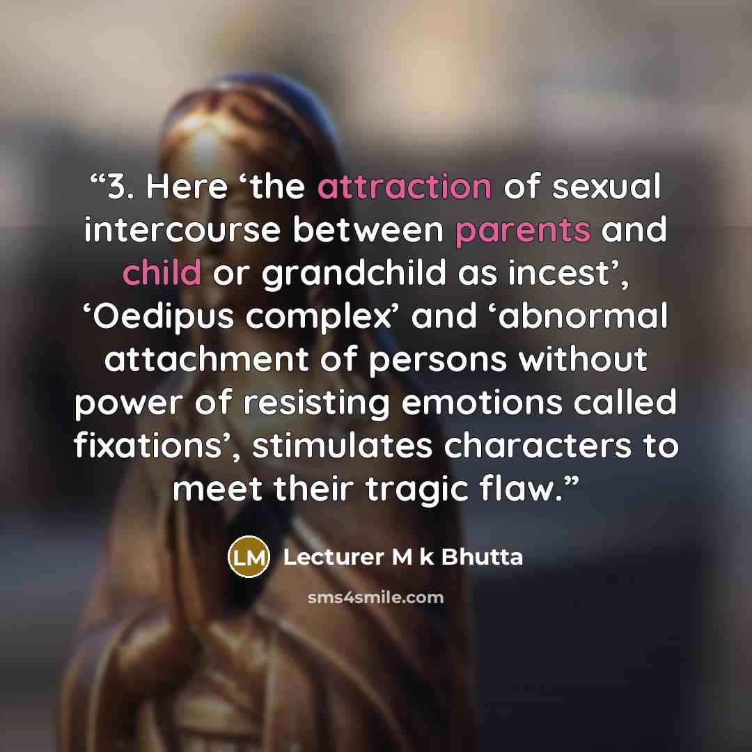 “3. Here ‘the attraction of sexual intercourse between parents and child or grandchild as incest’, ‘Oedipus complex’ and ‘abnormal attachment of persons without power of resisting emotions called fixations’, stimulates characters to meet their tragic flaw.” quote by Lecturer M k Bhutta