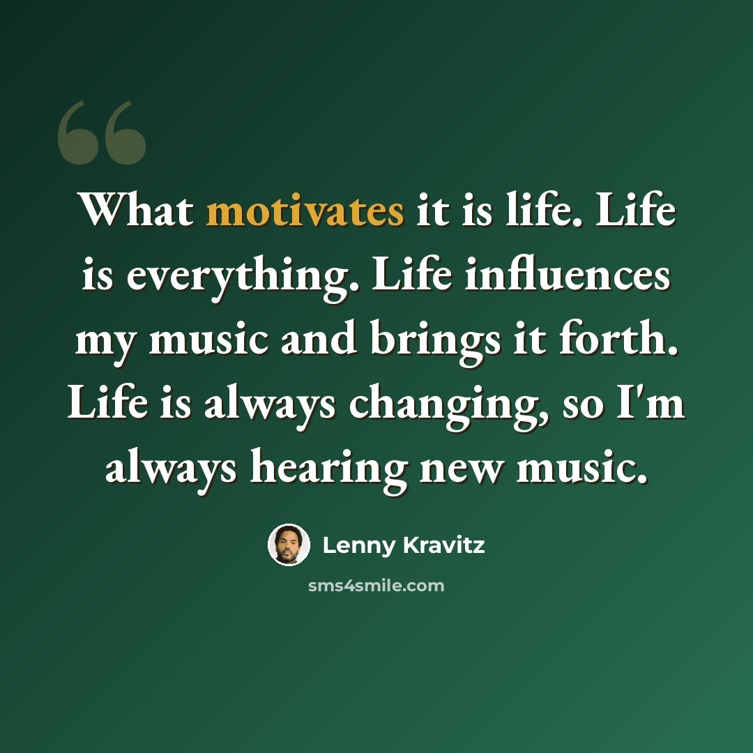 “What motivates it is life. Life is everything. Life influences my music and brings it forth. Life is always changing, so I'm always hearing new music.” quote by Lenny Kravitz
