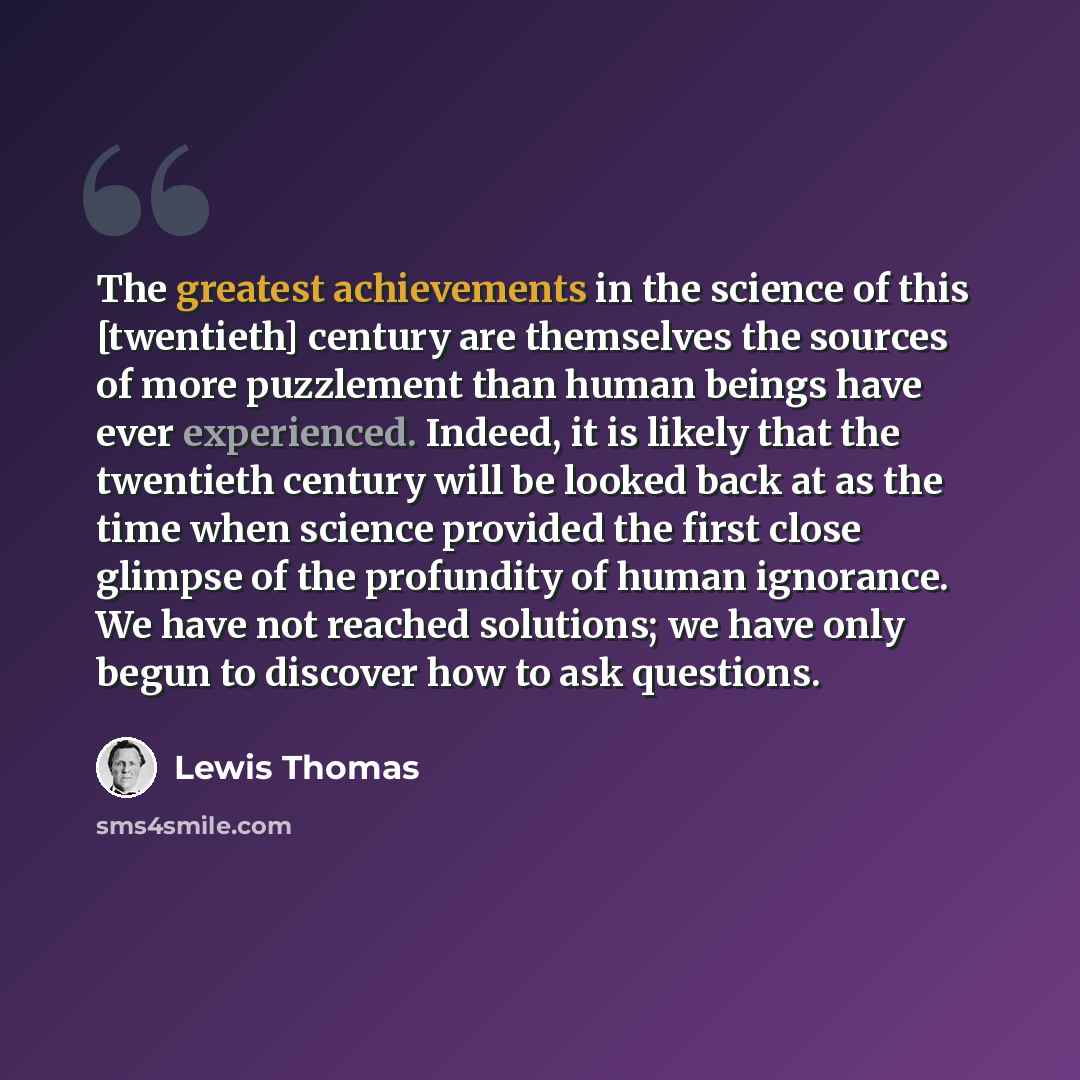 “The greatest achievements in the science of this [twentieth] century are themselves the sources of more puzzlement than human beings have ever experienced. Indeed, it is likely that the twentieth century will be looked back at as the time when science provided the first close glimpse of the…” quote by Lewis Thomas