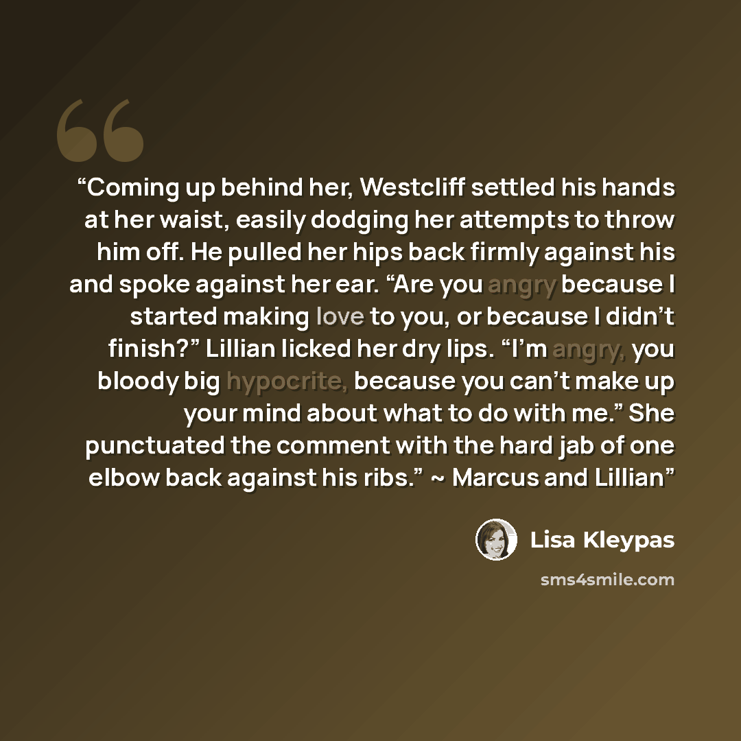 “Coming up behind her, Westcliff settled his hands at her waist, easily dodging her attempts to throw him off. He pulled her hips back firmly against his and spoke against her ear. “Are you angry because I started making love to you, or because I didn’t finish?” Lillian licked her dry lips. “I’m…” quote by Lisa Kleypas