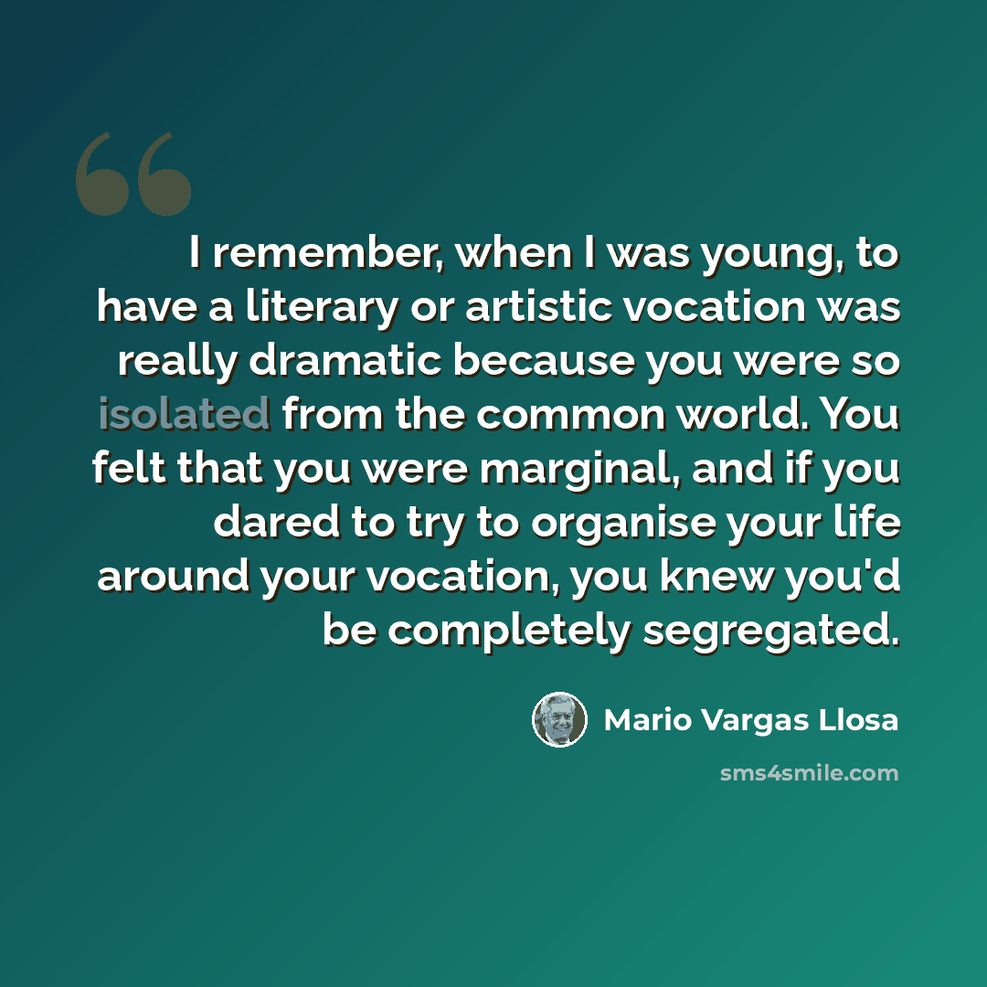 “I remember, when I was young, to have a literary or artistic vocation was really dramatic because you were so isolated from the common world. You felt that you were marginal, and if you dared to try to organise your life around your vocation, you knew you'd be completely segregated.” quote by Mario Vargas Llosa