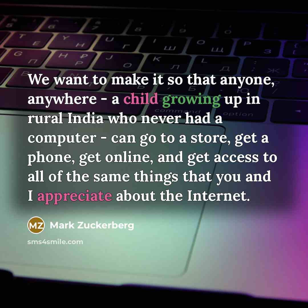 “We want to make it so that anyone, anywhere - a child growing up in rural India who never had a computer - can go to a store, get a phone, get online, and get access to all of the same things that you and I appreciate about the Internet.” quote by Mark Zuckerberg