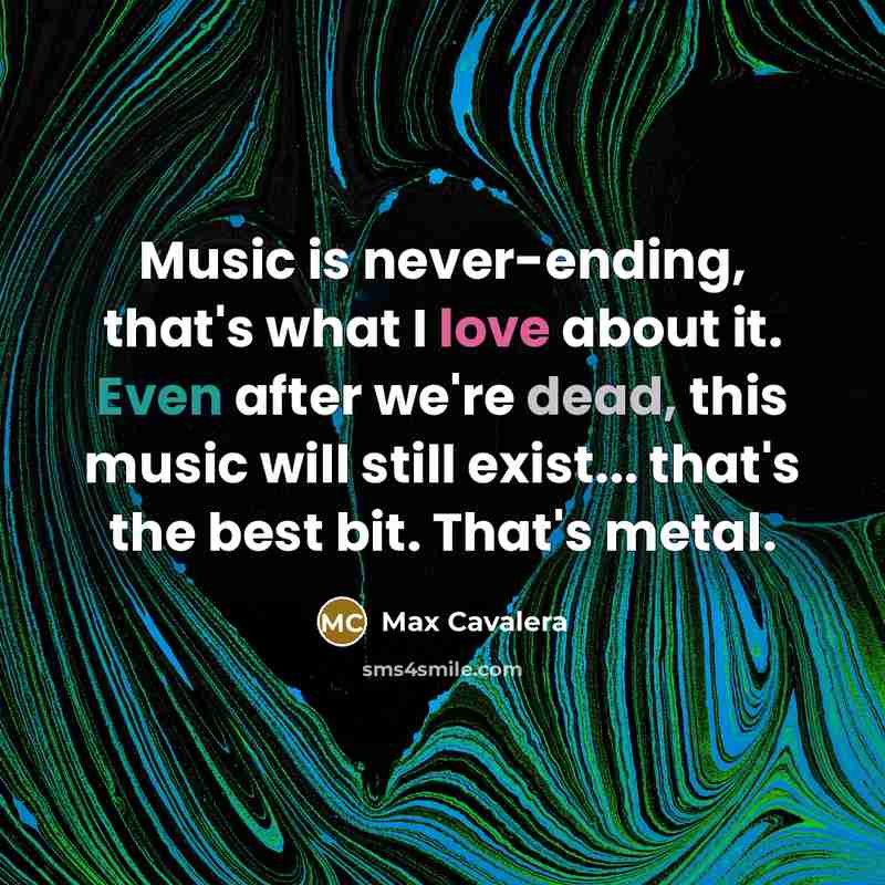 “Music is never-ending, that's what I love about it. Even after we're dead, this music will still exist... that's the best bit. That's metal.” quote by Max Cavalera