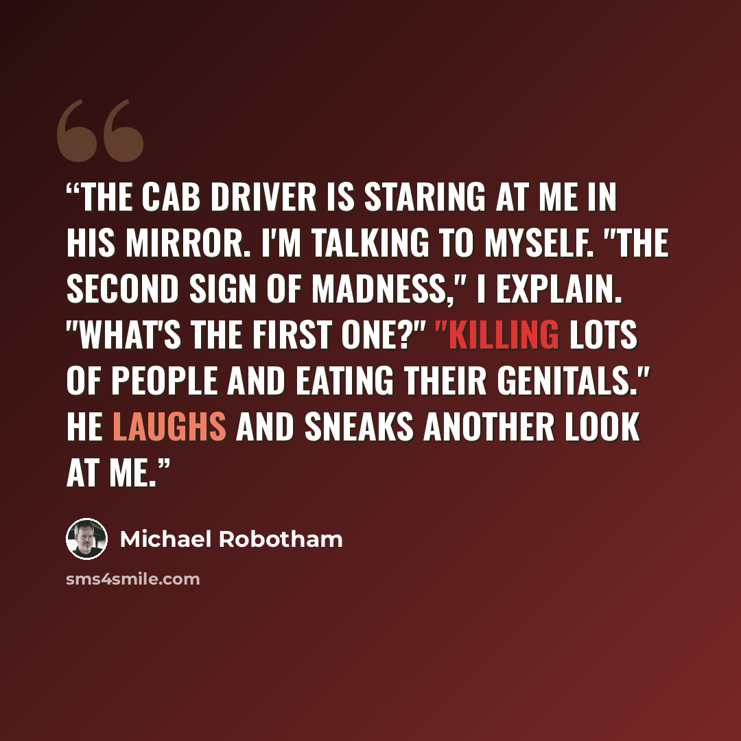 “The cab driver is staring at me in his mirror. I'm talking to myself. "The second sign of madness," I explain. "What's the first one?" "Killing lots of people and eating their genitals." He laughs and sneaks another look at me.” quote by Michael Robotham