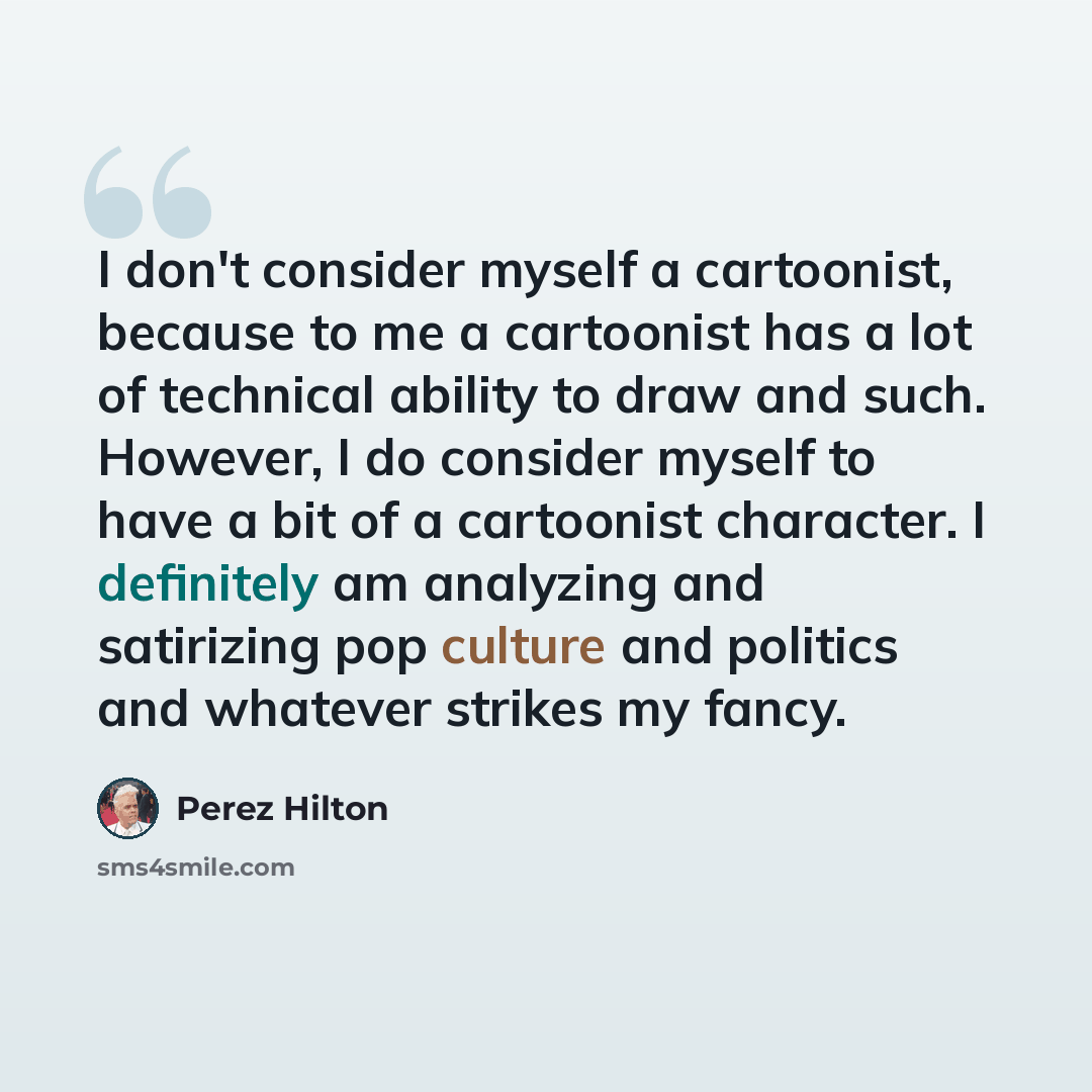 “I don't consider myself a cartoonist, because to me a cartoonist has a lot of technical ability to draw and such. However, I do consider myself to have a bit of a cartoonist character. I definitely am analyzing and satirizing pop culture and politics and whatever strikes my fancy.” quote by Perez Hilton