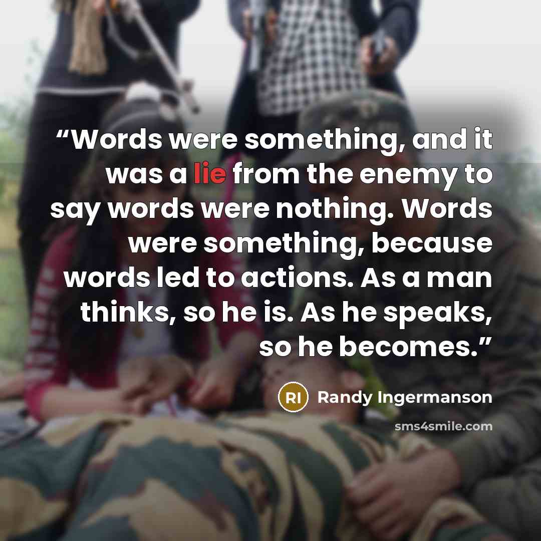 “Words were something, and it was a lie from the enemy to say words were nothing. Words were something, because words led to actions. As a man thinks, so he is. As he speaks, so he becomes.” quote by Randy Ingermanson