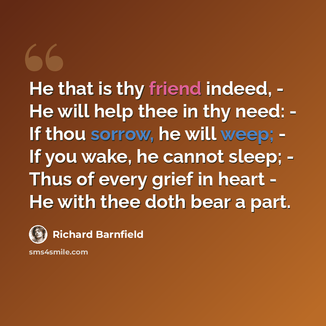 “He that is thy friend indeed, - He will help thee in thy need: - If thou sorrow, he will weep; - If you wake, he cannot sleep; - Thus of every grief in heart - He with thee doth bear a part.” quote by Richard Barnfield