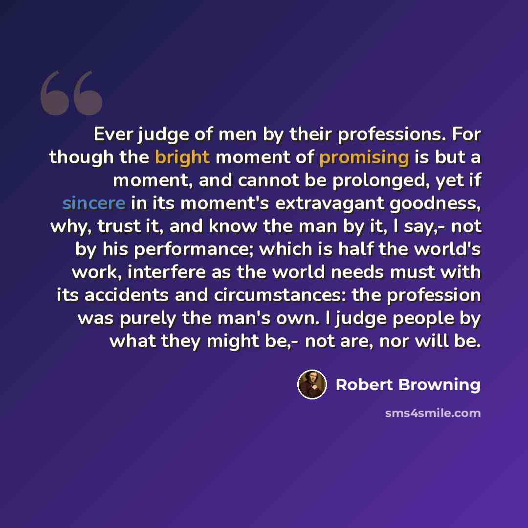 “Ever judge of men by their professions. For though the bright moment of promising is but a moment, and cannot be prolonged, yet if sincere in its moment's extravagant goodness, why, trust it, and know the man by it, I say,- not by his performance; which is half the world's work, interfere as the…” quote by Robert Browning