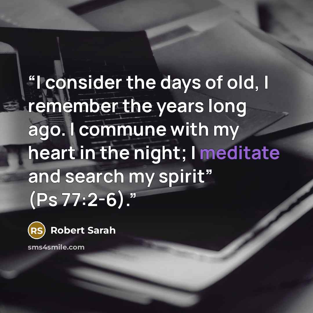 “I consider the days of old, I remember the years long ago. I commune with my heart in the night; I meditate and search my spirit” (Ps 77:2-6).” quote by Robert Sarah