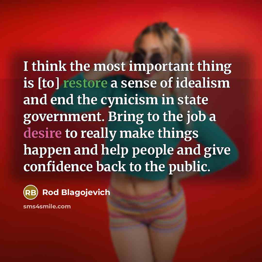 “I think the most important thing is [to] restore a sense of idealism and end the cynicism in state government. Bring to the job a desire to really make things happen and help people and give confidence back to the public.” quote by Rod Blagojevich
