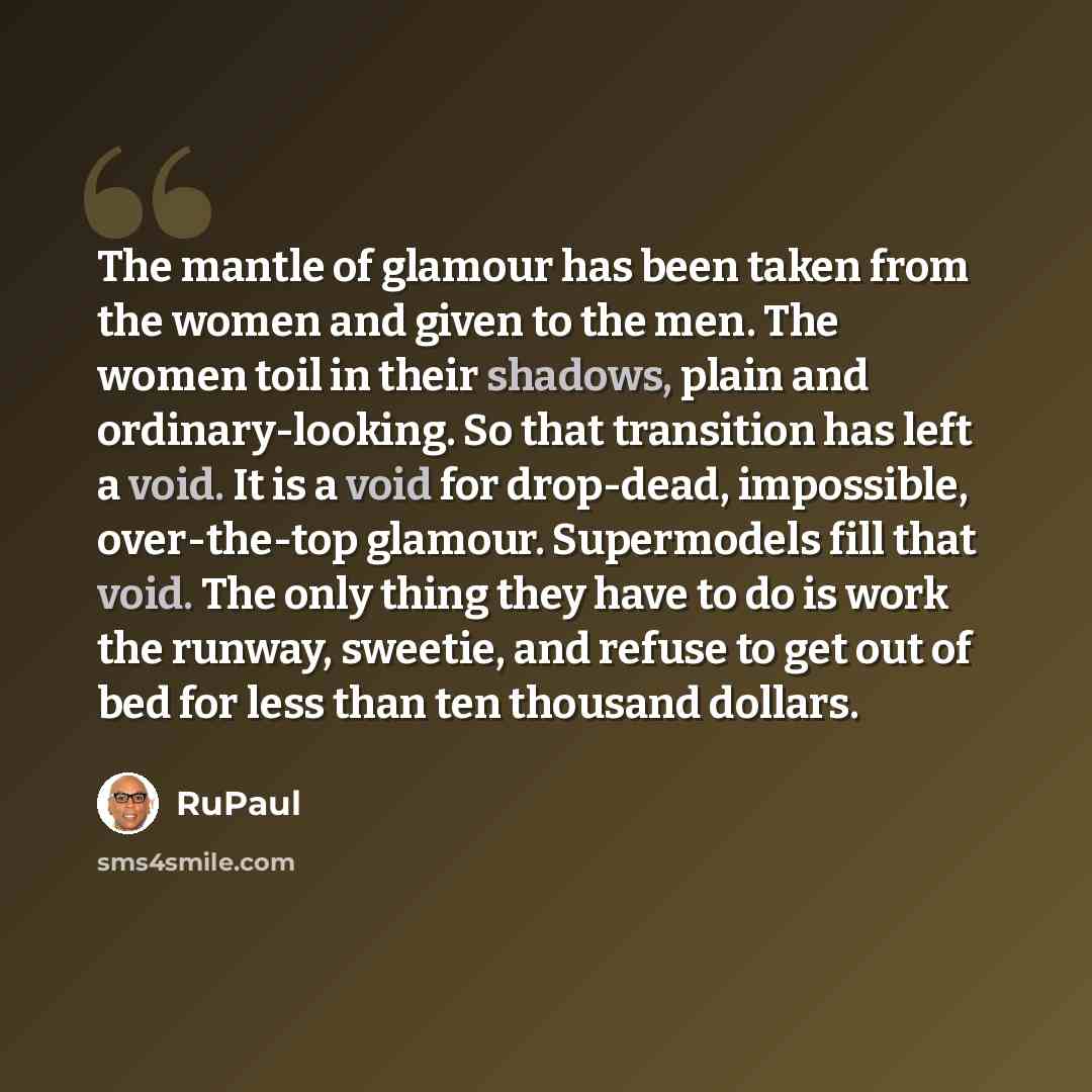 “The mantle of glamour has been taken from the women and given to the men. The women toil in their shadows, plain and ordinary-looking. So that transition has left a void. It is a void for drop-dead, impossible, over-the-top glamour. Supermodels fill that void. The only thing they have to do is…” quote by RuPaul
