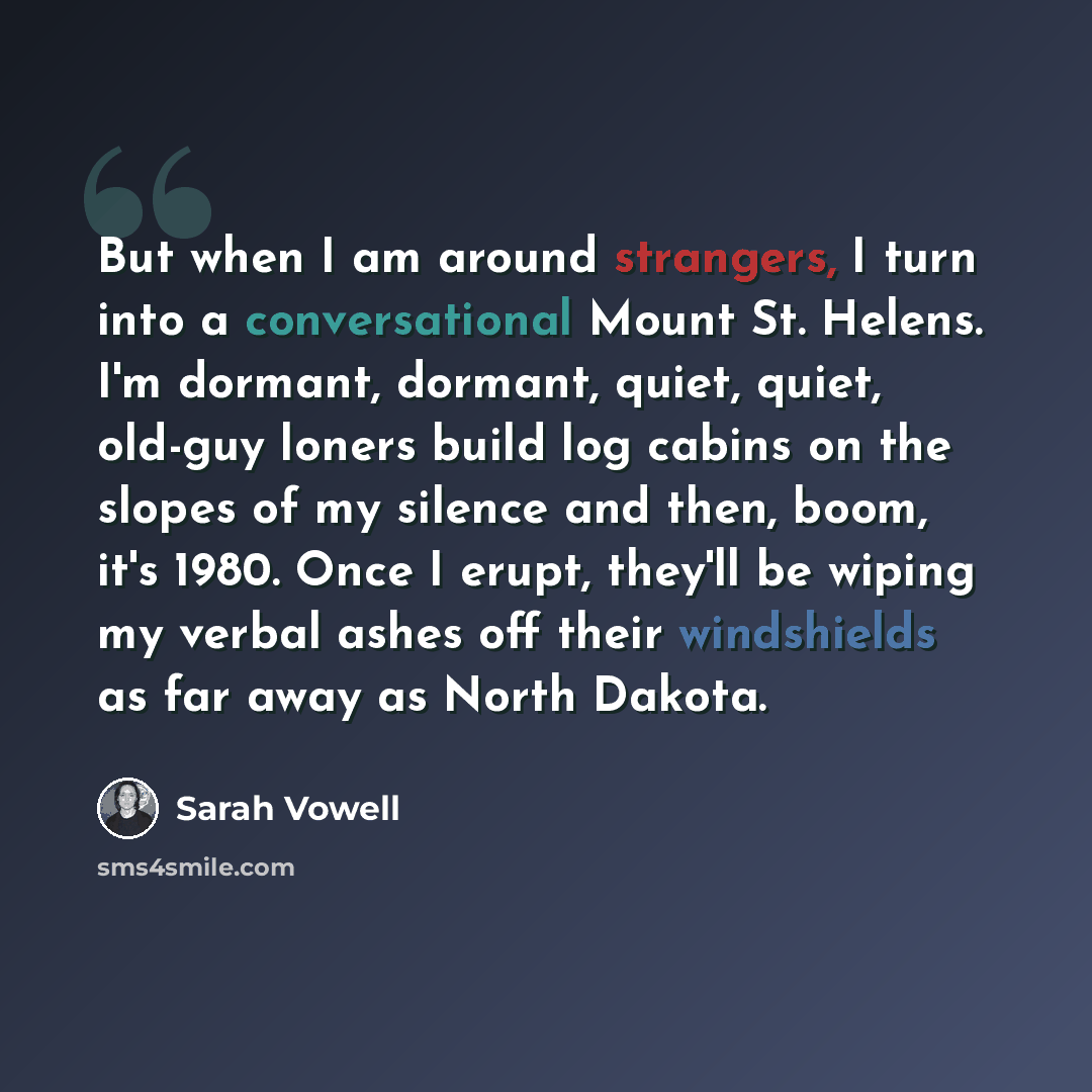 “But when I am around strangers, I turn into a conversational Mount St. Helens. I'm dormant, dormant, quiet, quiet, old-guy loners build log cabins on the slopes of my silence and then, boom, it's 1980. Once I erupt, they'll be wiping my verbal ashes off their windshields as far away as North Dakota.” quote by Sarah Vowell