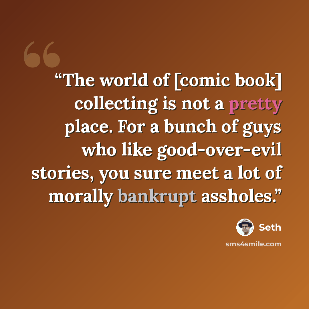 “The world of [comic book] collecting is not a pretty place. For a bunch of guys who like good-over-evil stories, you sure meet a lot of morally bankrupt assholes.” quote by Seth