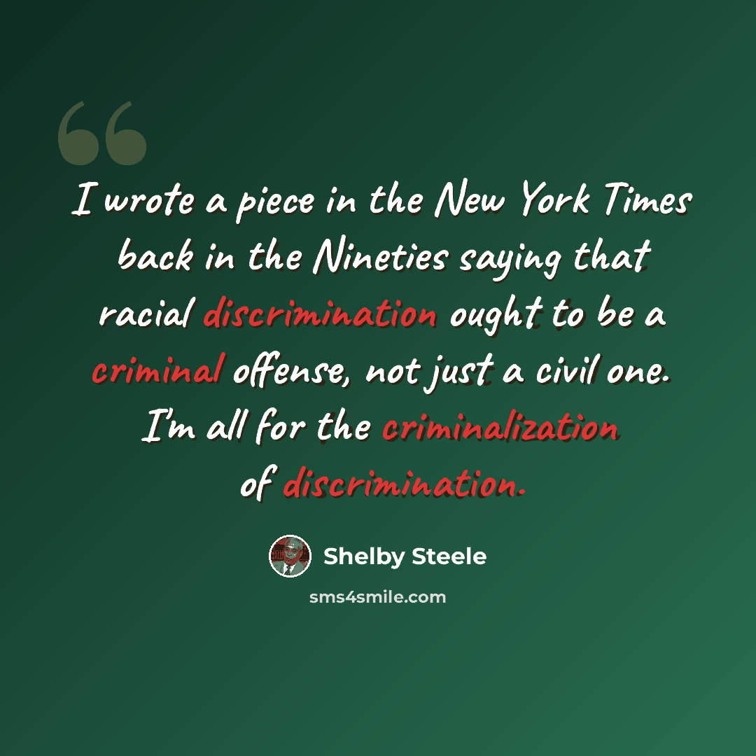 “I wrote a piece in the New York Times back in the Nineties saying that racial discrimination ought to be a criminal offense, not just a civil one. I'm all for the criminalization of discrimination.” quote by Shelby Steele