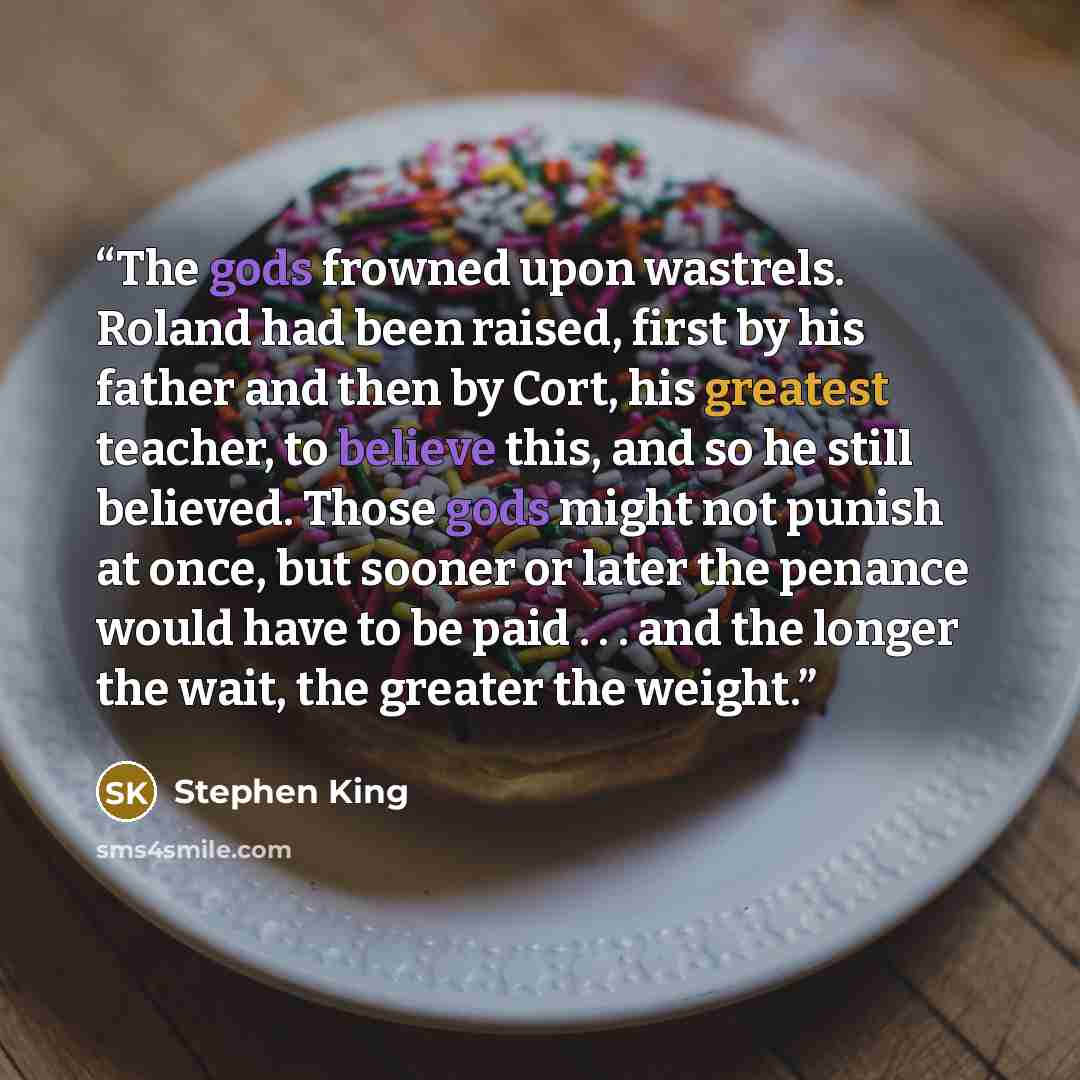 “The gods frowned upon wastrels. Roland had been raised, first by his father and then by Cort, his greatest teacher, to believe this, and so he still believed. Those gods might not punish at once, but sooner or later the penance would have to be paid . . . and the longer the wait, the greater the…” quote by Stephen King