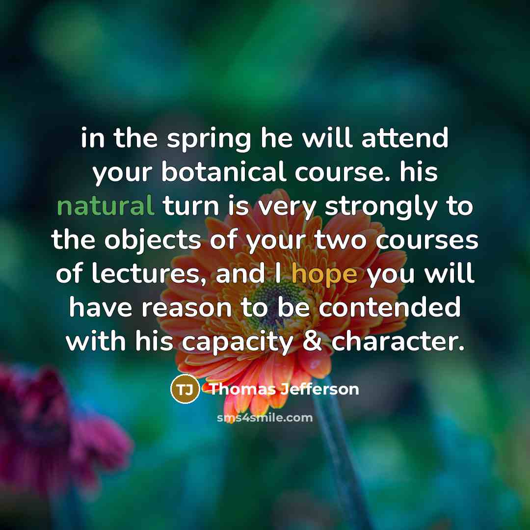 “in the spring he will attend your botanical course. his natural turn is very strongly to the objects of your two courses of lectures, and I hope you will have reason to be contended with his capacity & character.” quote by Thomas Jefferson