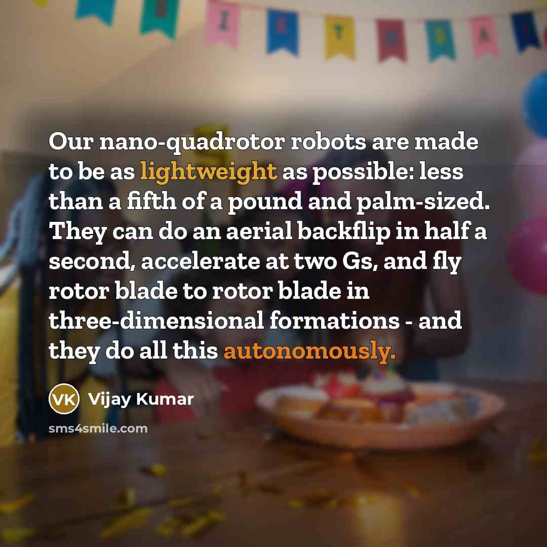 “Our nano-quadrotor robots are made to be as lightweight as possible: less than a fifth of a pound and palm-sized. They can do an aerial backflip in half a second, accelerate at two Gs, and fly rotor blade to rotor blade in three-dimensional formations - and they do all this autonomously.” quote by Vijay Kumar