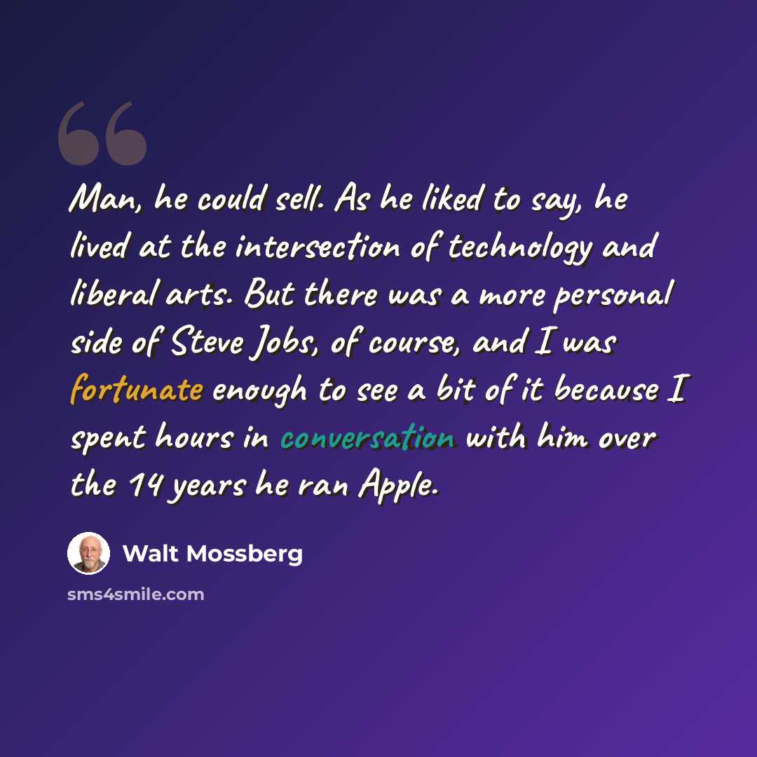 “Man, he could sell. As he liked to say, he lived at the intersection of technology and liberal arts. But there was a more personal side of Steve Jobs, of course, and I was fortunate enough to see a bit of it because I spent hours in conversation with him over the 14 years he ran Apple.” quote by Walt Mossberg
